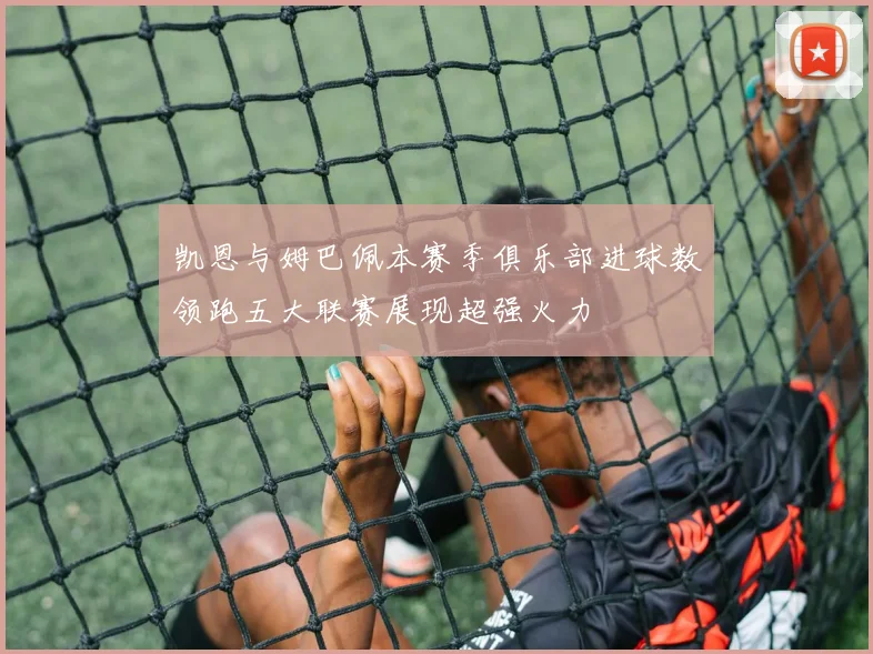 凯恩与姆巴佩本赛季俱乐部进球数领跑五大联赛展现超强火力