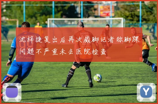 沈梓捷复出后再次崴脚记者称脚踝问题不严重未去医院检查