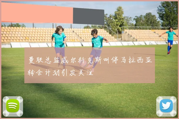 曼联总监威尔科克斯叫停马拉西亚转会计划引发关注