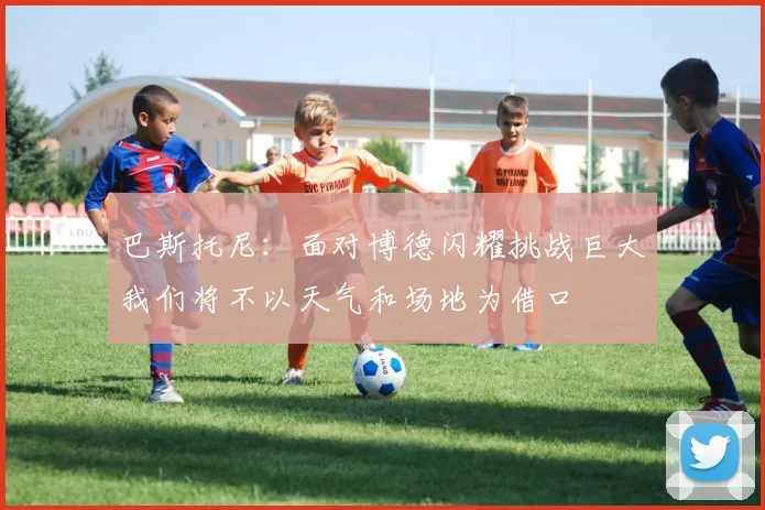 巴斯托尼：面对博德闪耀挑战巨大我们将不以天气和场地为借口
