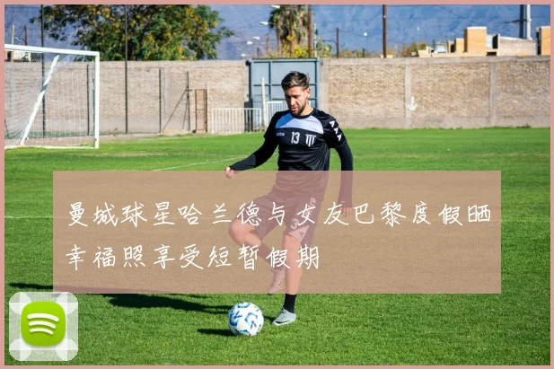 曼城球星哈兰德与女友巴黎度假晒幸福照享受短暂假期