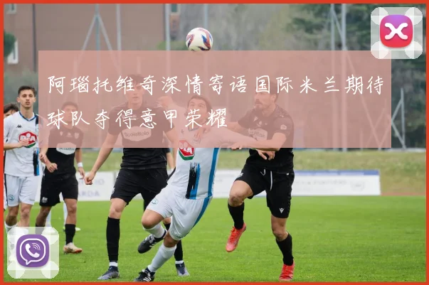 阿瑙托维奇深情寄语国际米兰期待球队夺得意甲荣耀