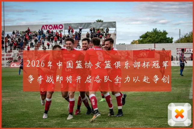 2026年中国篮协女篮俱乐部杯冠军争夺战即将开启各队全力以赴争创佳绩