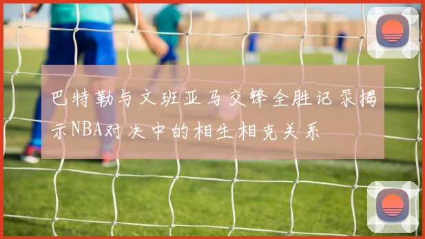 巴特勒与文班亚马交锋全胜记录揭示NBA对决中的相生相克关系