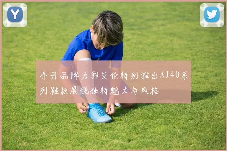 乔丹品牌为郭艾伦特别推出AJ40系列鞋款展现独特魅力与风格