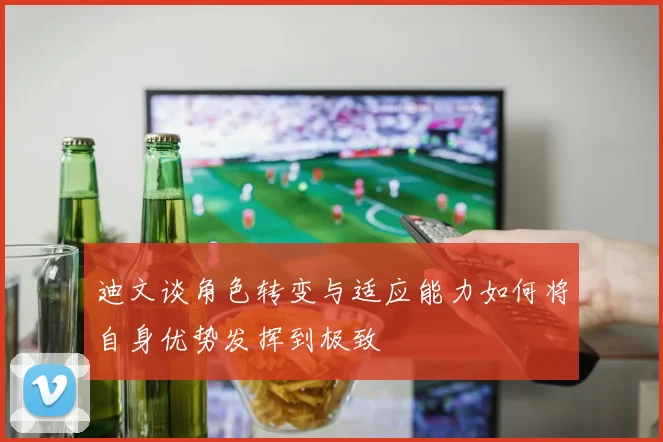 迪文谈角色转变与适应能力如何将自身优势发挥到极致