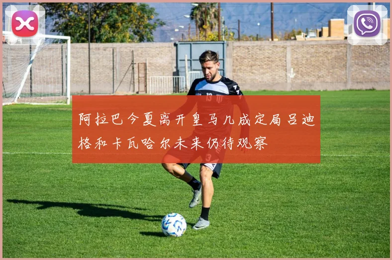阿拉巴今夏离开皇马几成定局吕迪格和卡瓦哈尔未来仍待观察
