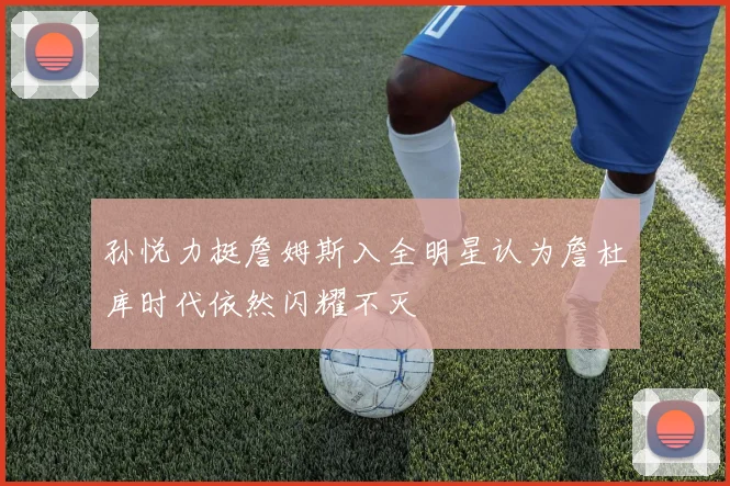 孙悦力挺詹姆斯入全明星认为詹杜库时代依然闪耀不灭