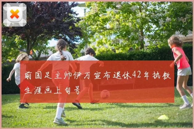 前国足主帅伊万宣布退休42年执教生涯画上句号