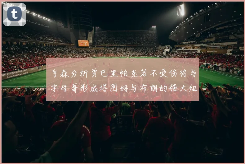 亨森分析贾巴里帕克若不受伤将与字母哥形成塔图姆与布朗的强大组合