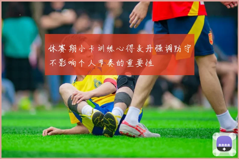 休赛期小卡训练心得麦丹强调防守不影响个人节奏的重要性
