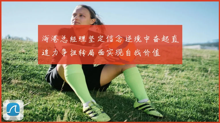 海港总经理坚定信念逆境中奋起直追力争扭转局面实现自我价值