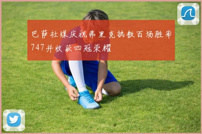 巴萨社媒庆祝弗里克执教百场胜率747并收获四冠荣耀
