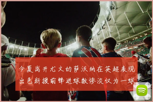 今夏离开尤文的萨沃纳在英超表现出色新援前锋进球数惨淡仅为一球