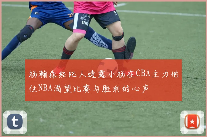 杨瀚森经纪人透露小杨在CBA主力地位NBA渴望比赛与胜利的心声