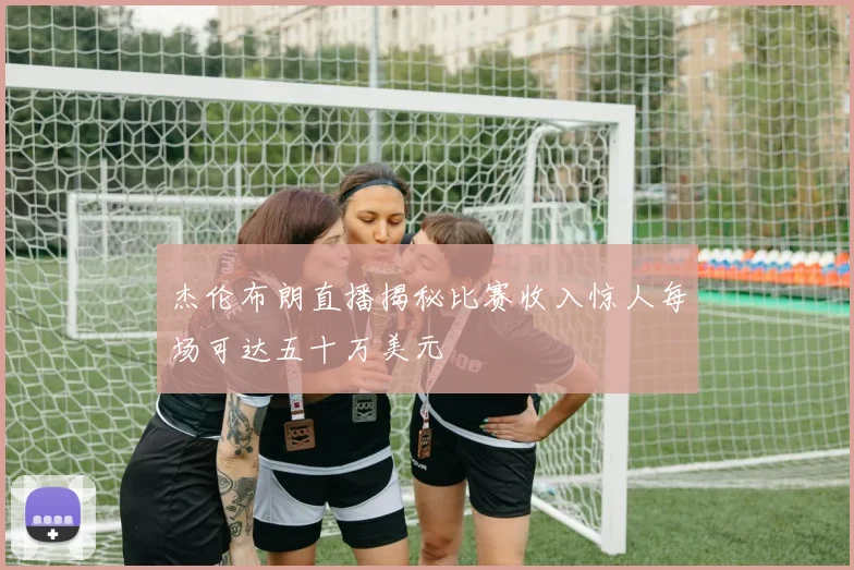 杰伦布朗直播揭秘比赛收入惊人每场可达五十万美元