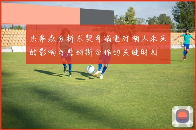 杰弗森分析东契奇减重对湖人未来的影响与詹姆斯合作的关键时刻