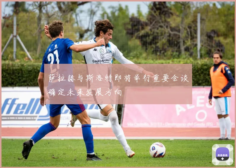 萨拉赫与斯洛特即将举行重要会谈确定未来发展方向