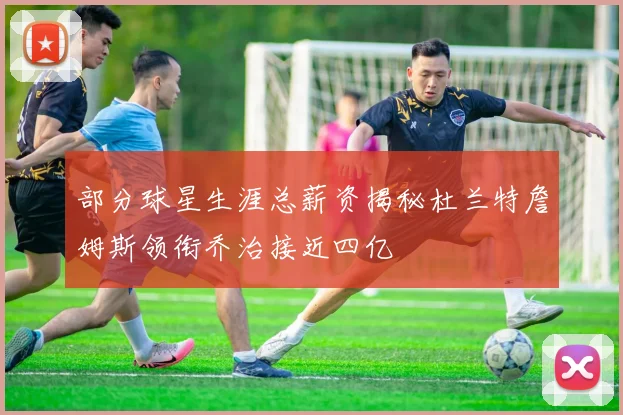 部分球星生涯总薪资揭秘杜兰特詹姆斯领衔乔治接近四亿