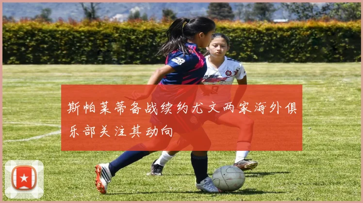 斯帕莱蒂备战续约尤文两家海外俱乐部关注其动向